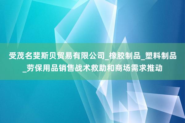 受茂名斐斯贝贸易有限公司_橡胶制品_塑料制品_劳保用品销售战术救助和商场需求推动